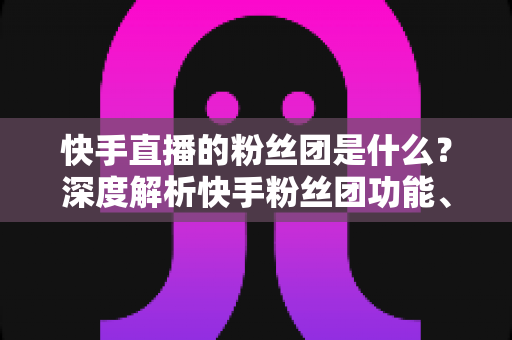 快手直播的粉丝团是什么？深度解析快手粉丝团功能、加入方法与运营价值