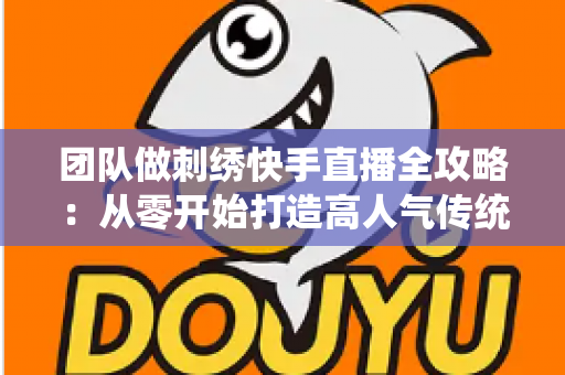 团队做刺绣快手直播全攻略:从零开始打造高人气传统手艺直播间 团队做刺绣快手直播全攻略:从零开始打造高人气传统手艺直播间