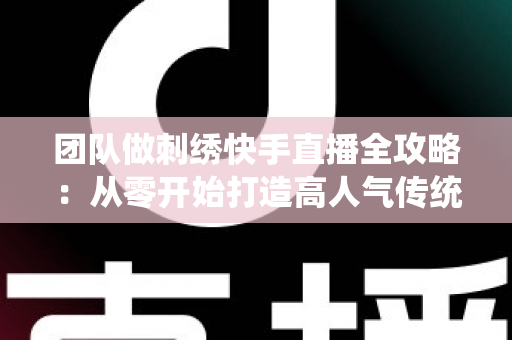 团队做刺绣快手直播全攻略：从零开始打造高人气传统手艺直播间
