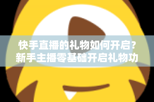 快手直播的礼物如何开启？新手主播零基础开启礼物功能全流程指南