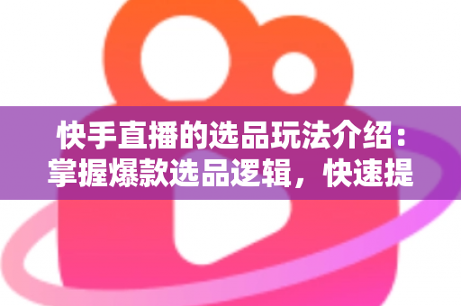 快手直播的选品玩法介绍：掌握爆款选品逻辑，快速提升直播间转化率与销量的实战指南