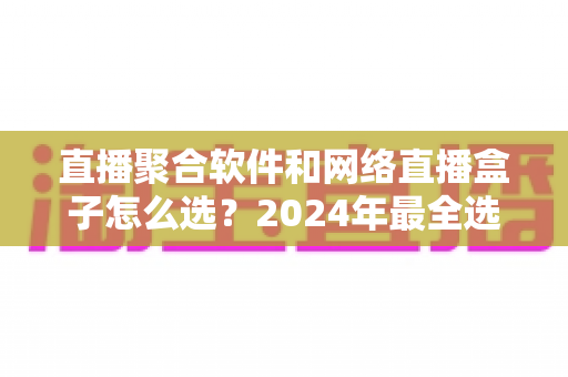 直播聚合软件和网络直播盒子怎么选?2024年最全选购指南助你告别选择困难 直播聚合软件和网络直播盒子怎么选?2024年最全选购指南助你告别选择困难