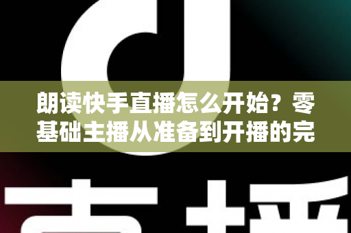 朗读快手直播怎么开始?零基础主播从准备到开播的完整实战指南 朗读快手直播怎么开始?零基础主播从准备到开播的完整实战指南