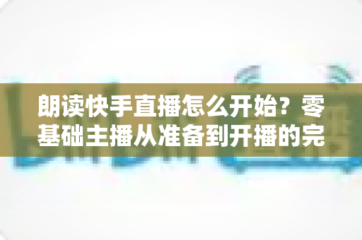 朗读快手直播怎么开始？零基础主播从准备到开播的完整实战指南