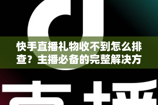 快手直播礼物收不到怎么排查？主播必备的完整解决方案与实用排查指南