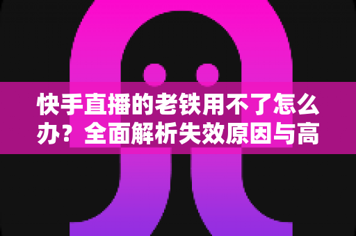 快手直播的老铁用不了怎么办？全面解析失效原因与高效解决方法指南