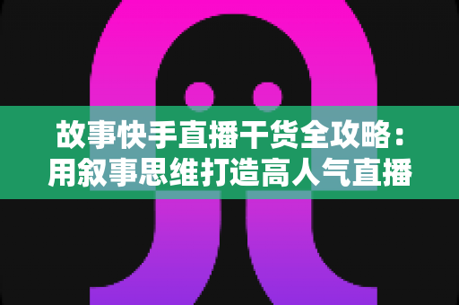 故事快手直播干货全攻略:用叙事思维打造高人气直播间的实战指南 故事快手直播干货全攻略:用叙事思维打造高人气直播间的实战指南