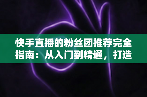 快手直播的粉丝团推荐完全指南:从入门到精通,打造属于你的忠实粉丝阵地 快手直播的粉丝团推荐完全指南:从入门到精通,打造属于你的忠实粉丝阵地