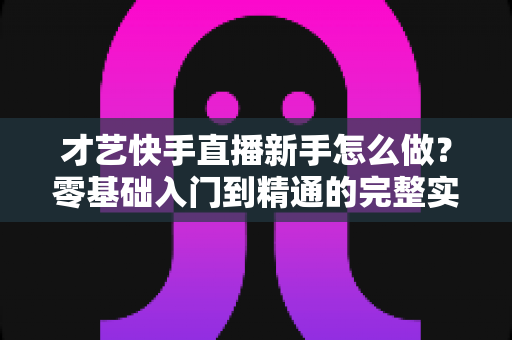 才艺快手直播新手怎么做?零基础入门到精通的完整实战指南 才艺快手直播新手怎么做?零基础入门到精通的完整实战指南