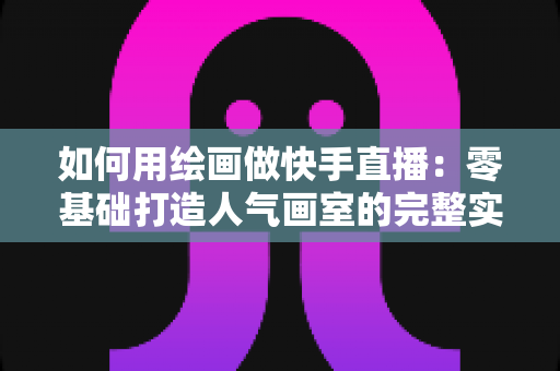 如何用绘画做快手直播：零基础打造人气画室的完整实战指南