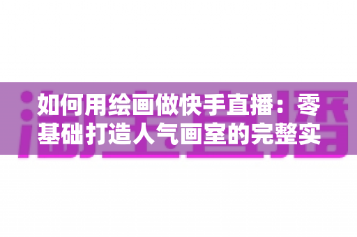 如何用绘画做快手直播：零基础打造人气画室的完整实战指南
