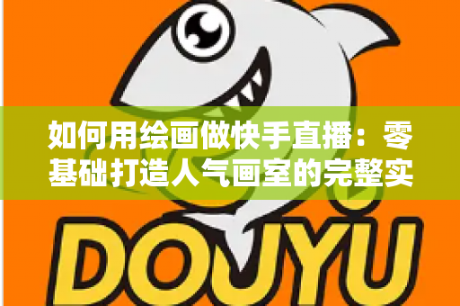 如何用绘画做快手直播：零基础打造人气画室的完整实战指南