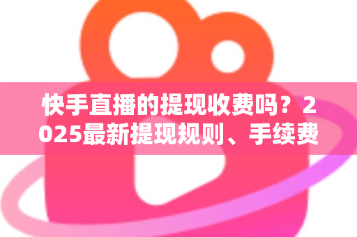 快手直播的提现收费吗？2025最新提现规则、手续费与税务问题全解析