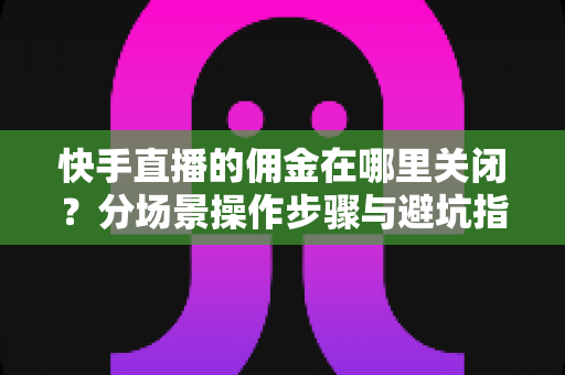 快手直播的佣金在哪里关闭？分场景操作步骤与避坑指南全解析
