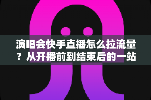 演唱会快手直播怎么拉流量？从开播前到结束后的一站式引流涨粉实战指南