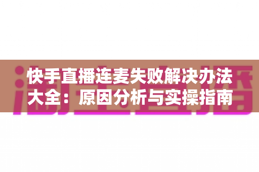 快手直播连麦失败解决办法大全：原因分析与实操指南一次讲透
