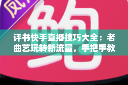 评书快手直播技巧大全：老曲艺玩转新流量，手把手教你打造万人围观的评书直播间