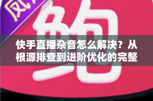 快手直播杂音怎么解决?从根源排查到进阶优化的完整降噪实战指南 快手直播杂音怎么解决?从根源排查到进阶优化的完整降噪实战指南