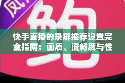 快手直播的录屏推荐设置完全指南：画质、流畅度与性能兼得的最优方案