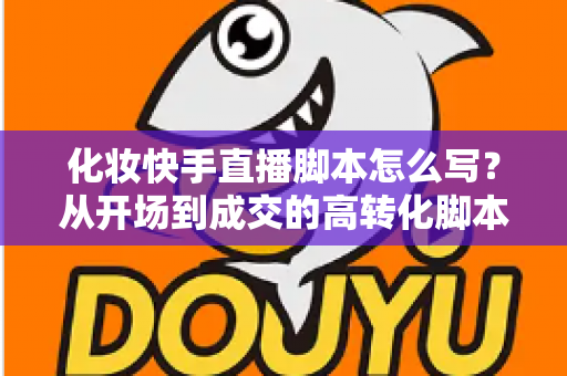 化妆快手直播脚本怎么写？从开场到成交的高转化脚本完整指南