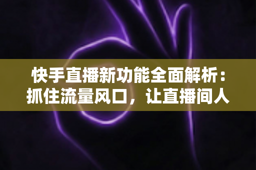 快手直播新功能全面解析：抓住流量风口，让直播间人气与收益双提升