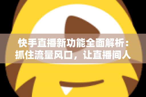 快手直播新功能全面解析：抓住流量风口，让直播间人气与收益双提升