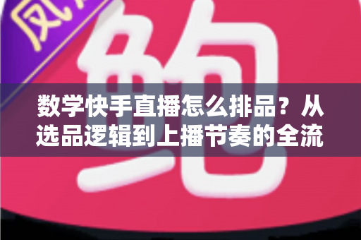 数学快手直播怎么排品？从选品逻辑到上播节奏的全流程实操指南