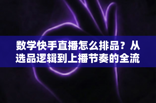 数学快手直播怎么排品？从选品逻辑到上播节奏的全流程实操指南