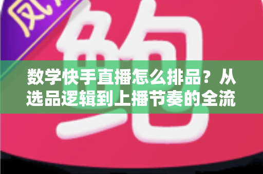 数学快手直播怎么排品？从选品逻辑到上播节奏的全流程实操指南