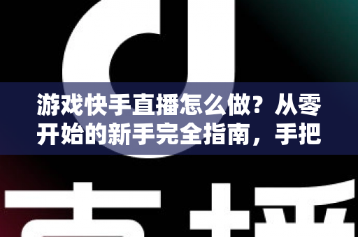 游戏快手直播怎么做？从零开始的新手完全指南，手把手教你成为人气主播