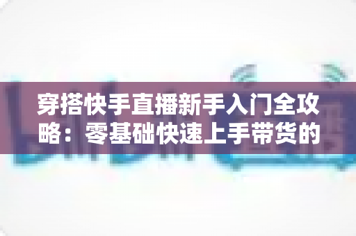 穿搭快手直播新手入门全攻略:零基础快速上手带货的实战指南 穿搭快手直播新手入门全攻略:零基础快速上手带货的实战指南