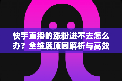快手直播的涨粉进不去怎么办？全维度原因解析与高效涨粉解决方案