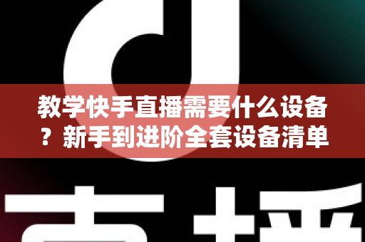 教学快手直播需要什么设备？新手到进阶全套设备清单与预算方案一次看懂
