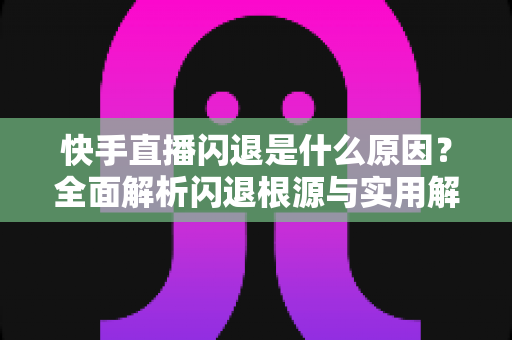 快手直播闪退是什么原因?全面解析闪退根源与实用解决方案指南 快手直播闪退是什么原因?全面解析闪退根源与实用解决方案指南