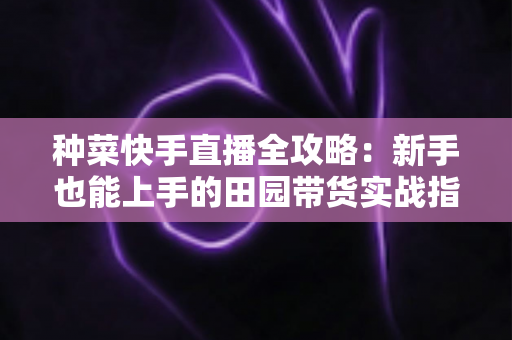 种菜快手直播全攻略:新手也能上手的田园带货实战指南 种菜快手直播全攻略:新手也能上手的田园带货实战指南