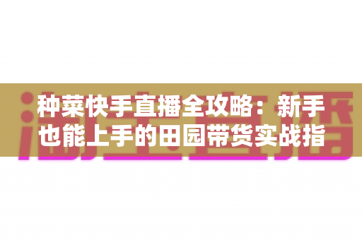 种菜快手直播全攻略：新手也能上手的田园带货实战指南