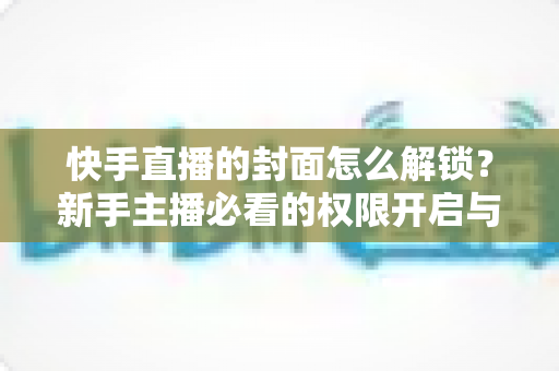快手直播的封面怎么解锁?新手主播必看的权限开启与封面设置全攻略 快手直播的封面怎么解锁?新手主播必看的权限开启与封面设置全攻略