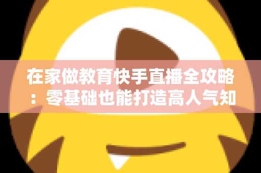 在家做教育快手直播全攻略：零基础也能打造高人气知识课堂的实战指南