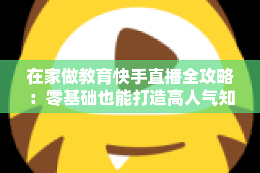 在家做教育快手直播全攻略：零基础也能打造高人气知识课堂的实战指南