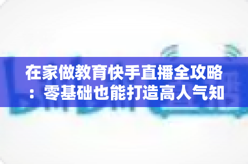 在家做教育快手直播全攻略：零基础也能打造高人气知识课堂的实战指南