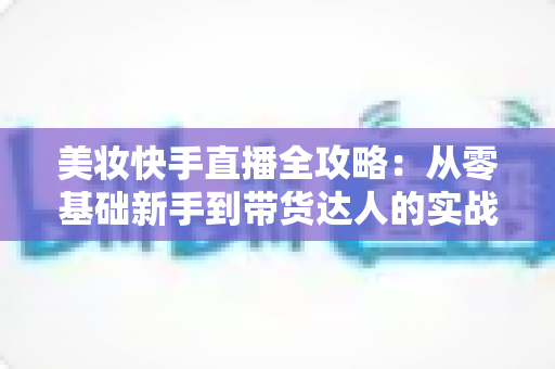 美妆快手直播全攻略:从零基础新手到带货达人的实战秘籍 美妆快手直播全攻略:从零基础新手到带货达人的实战秘籍