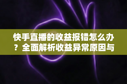 快手直播的收益报错怎么办？全面解析收益异常原因与高效解决攻略