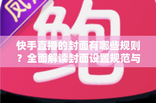 快手直播的封面有哪些规则？全面解读封面设置规范与高点击率优化技巧