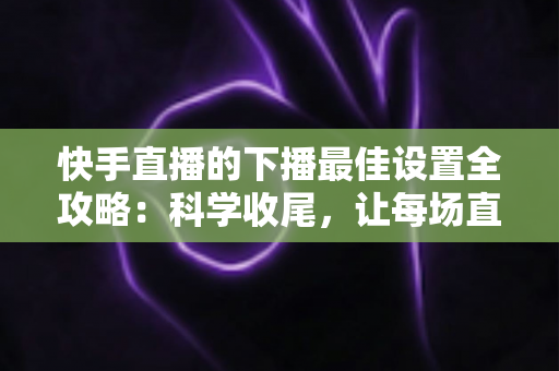 快手直播的下播最佳设置全攻略:科学收尾,让每场直播善始善终 快手直播的下播最佳设置全攻略:科学收尾,让每场直播善始善终