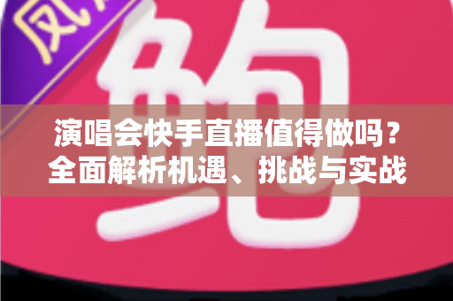 演唱会快手直播值得做吗？全面解析机遇、挑战与实战攻略