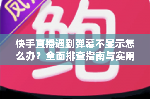 快手直播遇到弹幕不显示怎么办？全面排查指南与实用解决技巧分享
