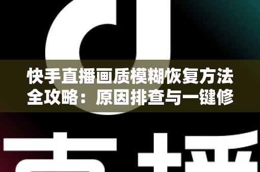 快手直播画质模糊恢复方法全攻略：原因排查与一键修复，让直播画面重回高清