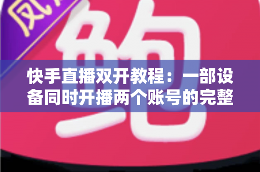 快手直播双开教程：一部设备同时开播两个账号的完整实战指南
