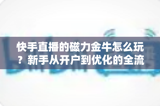 快手直播的磁力金牛怎么玩？新手从开户到优化的全流程实战指南