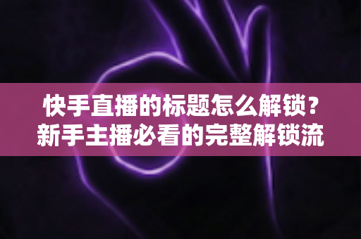 快手直播的标题怎么解锁？新手主播必看的完整解锁流程与实用技巧全解析